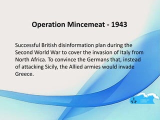 Operation Mincemeat - 1943
Successful British disinformation plan during the
Second World War to cover the invasion of Italy from
North Africa. To convince the Germans that, instead
of attacking Sicily, the Allied armies would invade
Greece.
 