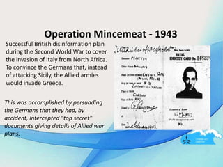 Operation Mincemeat - 1943
Successful British disinformation plan
during the Second World War to cover
the invasion of Italy from North Africa.
To convince the Germans that, instead
of attacking Sicily, the Allied armies
would invade Greece.
This was accomplished by persuading
the Germans that they had, by
accident, intercepted "top secret"
documents giving details of Allied war
plans.
 