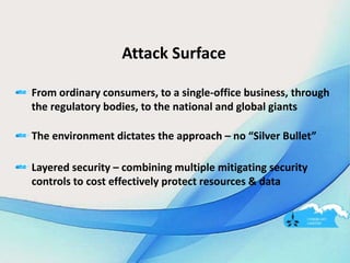 Attack Surface
From ordinary consumers, to a single-office business, through
the regulatory bodies, to the national and global giants
The environment dictates the approach – no “Silver Bullet”
Layered security – combining multiple mitigating security
controls to cost effectively protect resources & data
 