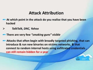 Attack Attribution
At which point in the attack do you realise that you have been
hacked
 TalkTalk, DNC, Yahoo
There are very few “smoking guns” visible
Attacks that often begin with broadly targeted phishing, that can
introduce & run new binaries on victims networks, & that
connect to random internal hosts using exfiltrated credentials ,
can still remain hidden for a year
 