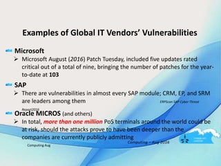 Examples of Global IT Vendors’ Vulnerabilities
Microsoft
 Microsoft August (2016) Patch Tuesday, included five updates rated
critical out of a total of nine, bringing the number of patches for the year-
to-date at 103
SAP
 There are vulnerabilities in almost every SAP module; CRM, EP, and SRM
are leaders among them ERPScan SAP Cyber Threat
Report2016
Oracle MICROS (and others)
 In total, more than one million PoS terminals around the world could be
at risk, should the attacks prove to have been deeper than the
companies are currently publicly admitting
Computing Aug
 