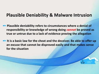 Plausible Deniability & Malware Intrusion
Plausible deniability refers to circumstances where a denial of
responsibility or knowledge of wrong doing cannot be proved as
true or untrue due to a lack of evidence proving the allegation
It is a basic law for the cheat and the deceiver. Be able to offer up
an excuse that cannot be disproved easily and that makes sense
for the situation
 