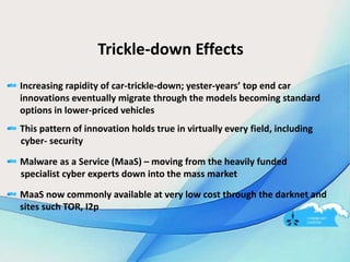 Trickle-down Effects
Increasing rapidity of car-trickle-down; yester-years’ top end car
innovations eventually migrate through the models becoming standard
options in lower-priced vehicles
This pattern of innovation holds true in virtually every field, including
cyber- security
Malware as a Service (MaaS) – moving from the heavily funded
specialist cyber experts down into the mass market
MaaS now commonly available at very low cost through the darknet and
sites such TOR, I2p
 