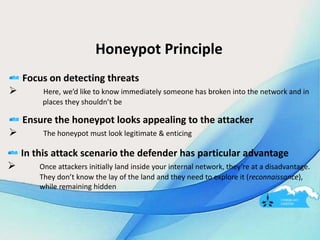 Honeypot Principle
Focus on detecting threats
 Here, we’d like to know immediately someone has broken into the network and in
places they shouldn’t be
Ensure the honeypot looks appealing to the attacker
 The honeypot must look legitimate & enticing
In this attack scenario the defender has particular advantage
 Once attackers initially land inside your internal network, they’re at a disadvantage.
They don’t know the lay of the land and they need to explore it (reconnaissance),
while remaining hidden
 