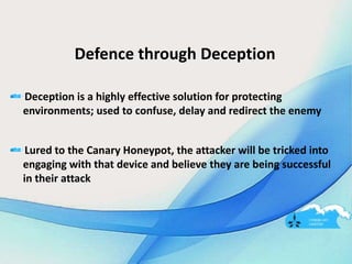 Defence through Deception
Deception is a highly effective solution for protecting
environments; used to confuse, delay and redirect the enemy
Lured to the Canary Honeypot, the attacker will be tricked into
engaging with that device and believe they are being successful
in their attack
 