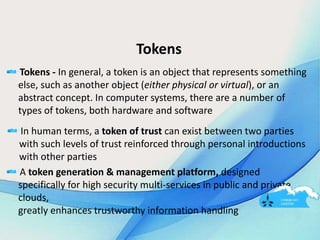 Tokens
Tokens - In general, a token is an object that represents something
else, such as another object (either physical or virtual), or an
abstract concept. In computer systems, there are a number of
types of tokens, both hardware and software
In human terms, a token of trust can exist between two parties
with such levels of trust reinforced through personal introductions
with other parties
A token generation & management platform, designed
specifically for high security multi-services in public and private
clouds,
greatly enhances trustworthy information handling
 