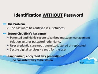 Identification WITHOUT Password
The Problem
 The password has outlived it’s usefulness
Secure Cloudlink’s Response
 Patented and highly secure tokenised message management
solution assures password redundancy
 User credentials are not transmitted, stored or replicated
 Secure digital services - a snap for the user
Randomised, encrypted, key generation –
no consistent key to be stolen
 