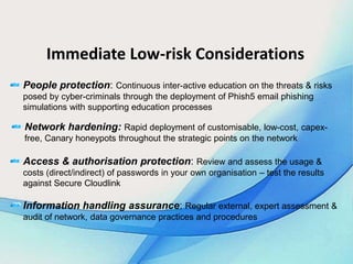 Immediate Low-risk Considerations
People protection: Continuous inter-active education on the threats & risks
posed by cyber-criminals through the deployment of Phish5 email phishing
simulations with supporting education processes
Network hardening: Rapid deployment of customisable, low-cost, capex-
free, Canary honeypots throughout the strategic points on the network
Access & authorisation protection: Review and assess the usage &
costs (direct/indirect) of passwords in your own organisation – test the results
against Secure Cloudlink
Information handling assurance: Regular external, expert assessment &
audit of network, data governance practices and procedures
 