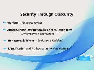 Security Through Obscurity
Warfare - The Social Threat
Attack Surface, Attribution, Residency, Deniability -
Livingroom to Boardroom
Honeypots & Tokens – Evolution Mimicked
Identification and Authorisation – New Pathway
 