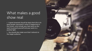 What makes a good
show real
• A good showreel should be kept short this is to
keep people interested in what is happening on
the screen, only include your best work as you
want to present yourself and your work in a
positive light.
• You should also make sure that it attracts to
the target audience.
 