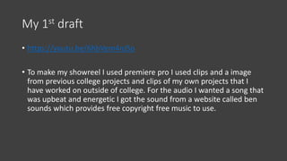 My 1st draft
• https://youtu.be/6hbVem4nJSo
• To make my showreel I used premiere pro I used clips and a image
from previous college projects and clips of my own projects that I
have worked on outside of college. For the audio I wanted a song that
was upbeat and energetic I got the sound from a website called ben
sounds which provides free copyright free music to use.
 