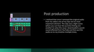 Post production
• I realised that since I removed the original audio
from my videos one of my clips lost its most
important element. The clips was a fight scene
where you can hear the punches hitting one
another to solve this issue I downloaded a punch
sound effected from YouTube and then put the
audio on to my timeline multiple times.
 