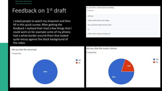 Feedback on 1st draft
I asked people to watch my showreel and then
fill in this quick survey. After getting the
feedback I realised that I had a few things that I
could work on for example some of my photos
had a white border around them that looked
quite messy against the black background of
the video.
 