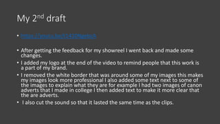 My 2nd draft
• https://youtu.be/t1410NgebcA
• After getting the feedback for my showreel I went back and made some
changes.
• I added my logo at the end of the video to remind people that this work is
a part of my brand.
• I removed the white border that was around some of my images this makes
my images look more professional I also added some text next to some of
the images to explain what they are for example I had two images of canon
adverts that I made in college I then added text to make it more clear that
the are adverts.
• I also cut the sound so that it lasted the same time as the clips.
 