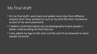 My final draft
• On my final draft I went back and added more clips from different
projects that I have worked on such as my shot film that I worked on
as part of my work placement.
• I added a small description too my photography to give people a
better understanding of what they are.
• I also added my logo to the start and the end of my showreel to show
people my brand.
 
