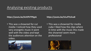 Analysing existing products
https://youtu.be/kUOfVTPKgsk
• This was a showreel for cut
media I noticed how they used
very energetic music it went
well with the video and kept
the audiences attention on the
video.
https://youtu.be/ULuf7tz5ca8
• This was a showreel for media
cube I liked how the clips where
in time with the music this made
the showreel seem more
professional
 