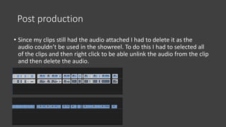 Post production
• Since my clips still had the audio attached I had to delete it as the
audio couldn’t be used in the showreel. To do this I had to selected all
of the clips and then right click to be able unlink the audio from the clip
and then delete the audio.
 