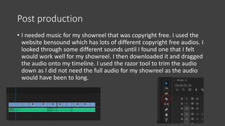 Post production
• I needed music for my showreel that was copyright free. I used the
website bensound which has lots of different copyright free audios. I
looked through some different sounds until I found one that I felt
would work well for my showreel. I then downloaded it and dragged
the audio onto my timeline. I used the razor tool to trim the audio
down as I did not need the full audio for my showreel as the audio
would have been to long.
 