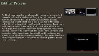Editing Process
As I had more to add to my showreel in the upcoming months I
needed to add a title at the end of my showreel to explain that
more will be added. For this I added a black video into my
timeline and used the text tool to add a text box to the black
video. Once I believe that I had finished my showreel I watched it
back to ensure that I was happy with the final product, when
watching it back I notice that one of my images was very zoomed
in after I had tried to fit it within the frame. Once I decided that I
was going to have one image that would not fit the frame and
stay in the original portrait frame. Although this would break the
consistency of the video it looked better when in portrait rather
than landscape.
 