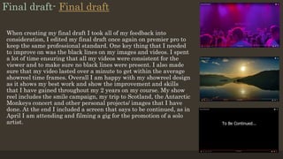 Final draft- Final draft
When creating my final draft I took all of my feedback into
consideration, I edited my final draft once again on premier pro to
keep the same professional standard. One key thing that I needed
to improve on was the black lines on my images and videos. I spent
a lot of time ensuring that all my videos were consistent for the
viewer and to make sure no black lines were present. I also made
sure that my video lasted over a minute to get within the average
showreel time frames. Overall I am happy with my showreel design
as it shows my best work and show the improvement and skills
that I have gained throughout my 2 years on my course. My show
reel includes the smile campaign, my trip to Scotland, the Antarctic
Monkeys concert and other personal projects/ images that I have
done. At the end I included a screen that says to be continued, as in
April I am attending and filming a gig for the promotion of a solo
artist.
 