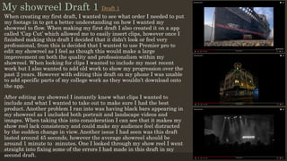 My showreel Draft 1
When creating my first draft, I wanted to see what order I needed to put
my footage in to get a better understanding on how I wanted my
showreel to flow. When making my first draft I also created it on a app
called ‘Cap Cut’ which allowed me to easily insert clips, however once I
finished making this draft I decided that it didn’t look or feel very
professional, from this is decided that I wanted to use Premier pro to
edit my showreel as I feel as though this would make a large
improvement on both the quality and professionalism within my
showreel. When looking for clips I wanted to include my most recent
work but I also wanted to add old work to show my progression over the
past 2 years. However with editing this draft on my phone I was unable
to add specific parts of my college work as they wouldn’t download onto
the app.
After editing my showreel I instantly knew what clips I wanted to
include and what I wanted to take out to make sure I had the best
product. Another problem I ran into was having black bars appearing in
my showreel as I included both portrait and landscape videos and
images. When taking this into consideration I can see that it makes my
show reel lack consistency and could make my audience feel distracted
by the sudden change in view. Another issue I had seen was this draft
lasted around 45 seconds, however the average showreel should be
around 1 minute to minutes. One I looked through my show reel I went
straight into fixing some of the errors I had made in this draft in my
second draft.
Draft 1
 