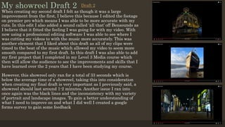 My showreel Draft 2
When creating my second draft I felt as though it was a large
improvement from the first, I believe this because I edited the footage
on premier pro which means I was able to be more accurate with my
cuts. In this edit I also added a sound called ‘all that’ off Bensounds as
I believe that it fitted the feeling I was going for with my video. With
now using a professional editing software I was able to see where I
was cutting my videos to with the music more accurately. This was
another element that I liked about this draft as all of my clips were
timed to the beat of the music which allowed my video to seem more
smooth compared to my first draft. In this draft I was also able to add
my first project that I completed in my Level 3 Media course which
then will allow the audience to see the improvements and skills that I
have learned over the 2 years that I have been studying my course.
However, this showreel only ran for a total of 33 seconds which is
below the average time of a showreel, taking this into consideration
when creating my final draft is very important as I previously said, a
showreel should last around 1-2 minutes. Another issue I ran into
once again was the black lines and the inconsistency with my variety
of portrait and landscape images. To gain a better understanding of
what I need to improve on and what I did well I created a google
forms survey to gain some feedback
Draft 2
 