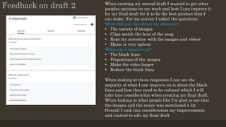 Feedback on draft 2 When creating my second draft I wanted to get other
peoples opinions on my work and how I can improve it
for my final draft for it to be the best product that I
can make. For my survey I asked the questions:
What did you like about my showreel?
• The variety of images
• Clips match the beat of the song
• Kept my attention with the images and videos
• Music is very upbeat
What can I improve on?
• The black lines
• Proportions of the images
• Make the video longer
• Reduce the black lines
When looking at these responses I can see the
majority of what I can improve on is about the black
lines and how they need to be reduced which I will
take into consideration when creating my final draft.
When looking at what people like I'm glad to see that
the images and the music was mentioned a lot.
Overall I took into consideration my improvements
and started to edit my final draft.
 