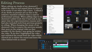 Editing Process
When editing my drafts of my showreel I
added the clips in and named them to allow it
to be easier to see what clips I have. I edited 2
of my drafts on premier pro as this is the
industry standard software that is used in
professional settings. When adding clips to my
showreel I added work that I had took in my
spare time for experimentation reasons and I
had also included work from previous projects
at college. When changing the music of my
showreel I had to remove the previous sounds
that were on the original video as they
wouldn’t fit the theme I was going for within
the video. To do this I highlighted the video
and unlinked the sound from the video which
allowed me to delete the sound and leave the
video behind with no sound.
 