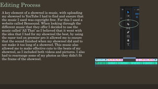 Editing Process
A key element of a showreel is music, with uploading
my showreel to YouTube I had to find and ensure that
the music I used was copyright free. For this I used a
website called Bensound. When looking through the
different music that they offer I decided to use the
music called ‘All That’ as I believed that it went with
the idea that I had for my showreel the best, by using
the razor tool on premier pro it allowed me to ensure
that the sound finished when my showreel did and to
not make it too long of a showreel. This music also
allowed me to make effective cuts to the beats of my
showreel, as I included both videos and pictures. I also
had to rearrange some of my photos as they didn’t fit
the frame of the showreel.
 