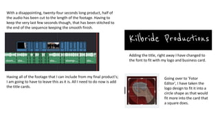 With a disappointing, twenty-four seconds long product, half of
the audio has been cut to the length of the footage. Having to
keep the very last few seconds though, that has been stitched to
the end of the sequence keeping the smooth finish.
Having all of the footage that I can include from my final product's;
I am going to have to leave this as it is. All I need to do now is add
the title cards.
Adding the title, right away I have changed to
the font to fit with my logo and business card.
Going over to 'Fotor
Editor', I have taken the
logo design to fit it into a
circle shape as that would
fit more into the card that
a square does.
 