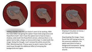 Adding a border onto this just doesn't seem to be working. With
the Fotor Editor not giving the option I have tried using Canva and
PowerPoint itself. I don't have the option but to have to have a
shadow underneath the PowerPoint version, whereas there is no
option but to take a shape on Canva and to layer it underneath the
image. Doing this though, I can't remove the white around the
PNG. Mentioning that, if Canva were to work it seems that I will
need to go through the additional effort of removing the
background once again.
Shaping it into place on Canva, I
will now go from there.
Downloading the image, I have
found that still having access to
the canva pro additions, the
option was there to have a
background transparent. Saving
me from anymore messing
around.
 