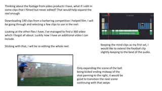 Thinking about the footage from video products I have, what if I edit in
some clips that I filmed but never edited? That would help expand the
reel enough.
Downloading 190 clips from a barbering competition I helped film, I will
be going through and selecting a few clips to use in the reel.
Looking at the other files I have, I've managed to find a 360 video
which I forgot all about. Luckily now I have an additional video I can
include.
Sticking with that, I will be re-editing the whole reel. Keeping the mind clips as my first set, I
would like to extend the football clip
slightly keeping to the beat of the audio.
Only expanding the scene of the ball
being kicked ending midway of the
shot panning to the right, it would be
good to transition the next scene
continuing with that swipe.
 