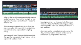 Using the 'Pan to Right' video transition between the
football and dance shots, I will be leaving it for now
to give it a chance as I can't tell myself if it looks to
messy or not.
With the establishing shots, one of the three has
been removed to fit in more with the beat with the
two still in use being expanded still being long
enough.
Taking a second out of the second dance sequence,
that again has been able to fit right back an as if no
adjustments had been made.
Focusing some more on the second half of the music
video clips, the shot of the heads turning was cut out
expanding on the dance part keeping how in sync it is
with the music.
After making a few more adjustments to each of the
clips, I am now ready to move on. For the next set I
believe I will be going with the 360 video.
 