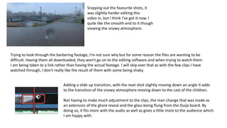 Snipping out the favourite shots, it
was slightly harder editing this
video in, but I think I've got it now. I
quite like the smooth end to it though
viewing the snowy atmosphere.
Trying to look through the barbering footage, I'm not sure why but for some reason the files are wanting to be
difficult. Having them all downloaded, they won't go on to the editing software and when trying to watch them
I am being taken to a link rather than having the actual footage. I will skip over that as with the few clips I have
watched through, I don't really like the result of them with some being shaky.
Adding a slide up transition, with the next shot slightly moving down an angle it adds
to the transition of the snowy atmosphere moving down to the cast of the children.
Not having to make much adjustment to the clips, the man change that was made as
an extension of the ghost reveal and the glass being flung from the Ouija board. By
doing so, it fits more with the audio as well as gives a little more to the audience which
I am happy with.
 