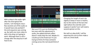 With a drop in the audio right
after the short ghost film
section, I am having to snip a
few seconds out of the audio as
it would have only worked if
the end sequence was coming
up. But with one more video to
edit in the drop isn't going to
work. Although there is still a
change after the drop but it will
have to do.
Not sure if it's just me thinking this,
but even with the adjustment in
audio, the added dramatic effect
doesn't really help the reel. Maybe it's
a build up to the finale but I'm just
trying to think of it how someone
coming across the reel would think of
it.
Changing the length of each clip
slightly to keep it more in rhythm,
due to the events of the last shot
right before the end title card I
suppose it works? Just I will need a
second opinion on this.
But with an okay draft, I will be
exporting this one to then make a
start on a third draft.
 
