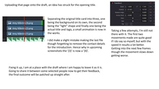 Uploading that page onto the draft, an idea has struck for the opening title.
Separating the original title card into three, one
being the background on its own, the second
being the "light" shape and finally one being the
actual title and logo, a small animation is now in
the works.
I did make a slight mistake making the last file
though forgetting to remove the contact details
for the introduction. Hence why in upcoming
screenshots the '(3)' is now a '(4)'.
Taking a few attempts, I'm still not
there with it. The first two
movements made are quite good
if I do say so myself, but with the
speed it results a lot better.
Getting into the next few frames
though the movement slows down
getting worse.
Fixing it up, I am at a place with the draft where I am happy to leave it as it is.
Going to share it between some selected people now to get their feedback,
the final outcome will be patched up straight after.
 