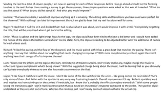 Sending the reel to a total of eleven people, I am now on waiting for each of their responses before I can go ahead and add on the finishing
touches to the reel. Rather than creating a survey to get the responses, three simple questions were asked as that was all I needed. "What do
you like about it? What do you dislike about it? And what you would improve?"
Jasmine: "That was incredible, I would not improve anything as it is amazing. The editing skills and transitions you have used were perfect for
the showreel." With nothing I can take for improvement there, I am glad to hear that my reel has done well for some.
Roger: "I liked that it had fire in it and disliked that I had no clue what it was about, and I would improve it with a title." Completely forgetting
the title, that will be prioritized when I get back to the editing.
Emily: "Music is upbeat and the light brings focus to the logo, the clips could have been tied to the beat a bit better and I would have added
the names of the clips in the bottom somewhere" As she states here, the clips are needing to be adjusted better with the additional of names
for each videos used.
Richard: "I liked the pacing and the flow of the showreel, and the music paired with it has a great beat that matches the pacing. There isn't
anything I can say that I dislike about nor anything that needs changing to improve it" With more complimentary content, again there isn't
anything here that I can go off of to improve the reel.
Liam: "Really like the effects on the logo at the start, reminds me of theatre curtains. Don't really dislike any, maybe change the music to
reflect and I guess compliment what's being shown." With the suggested change being about the music, I will be leaving that as you obviously
can't please everybody whereas no one else has made a comment on the that.
Jaycie: "I like how it matches in with the music. I don't like some of the like switches like the umm... like going on top the next slides? That's
only some of them. And Keilan with the sparkler is very very very frustrating to watch. Overall improvement I'd say.. Keilan's sparklers work
and maybes not have raindrops on the camera If inevitable, but I know that's probably the effect u maybes wanted idk." With some people
loving the transitions again I don't really want to switch that up based on one person's response compared to the others. The sparkler clips I
understand as they are a bit out of tune. Whereas the raindrop part I can't really do much about as that is the actual clip.
 