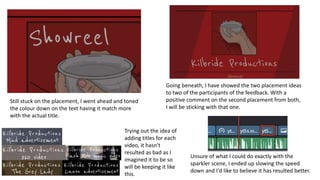 Still stuck on the placement, I went ahead and toned
the colour down on the text having it match more
with the actual title.
Going beneath, I have showed the two placement ideas
to two of the participants of the feedback. With a
positive comment on the second placement from both,
I will be sticking with that one.
Trying out the idea of
adding titles for each
video, it hasn't
resulted as bad as I
imagined it to be so
will be keeping it like
this.
Unsure of what I could do exactly with the
sparkler scene, I ended up slowing the speed
down and I'd like to believe it has resulted better.
 