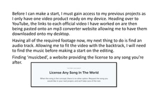 Before I can make a start, I must gain access to my previous projects as
I only have one video product ready on my device. Heading over to
YouTube, the links to each official video I have worked on are then
being pasted onto an mp3 converter website allowing me to have them
downloaded onto my desktop.
Having all of the required footage now, my next thing to do is find an
audio track. Allowing me to fit the video with the backtrack, I will need
to find the music before making a start on the editing.
Finding ‘musicbed’, a website providing the license to any song you’re
after.
 
