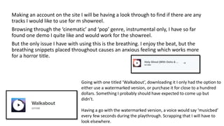 Making an account on the site I will be having a look through to find if there are any
tracks I would like to use for m showreel.
Browsing through the ‘cinematic’ and ‘pop’ genre, instrumental only, I have so far
found one demo I quite like and would work for the showreel.
But the only issue I have with using this is the breathing. I enjoy the beat, but the
breathing snippets placed throughout causes an anxious feeling which works more
for a horror title.
Going with one titled ‘Walkabout’, downloading it I only had the option to
either use a watermarked version, or purchase it for close to a hundred
dollars. Something I probably should have expected to come up but
didn’t.
Having a go with the watermarked version, a voice would say ‘musicbed’
every few seconds during the playthrough. Scrapping that I will have to
look elsewhere.
 