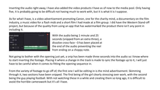 Inserting the audio right away, I have also added the video products I have as of now to the media pool. Only having
five, it is probably going to be difficult not having much to work with, but it is what it is I suppose.
As for what I have, is a video advertisement promoting Canon, one for the charity mind, a documentary on the film
industry, a music video for a flash mob and a short film I had made at a film group. I did have the Western Stand-off
project, but because of the quality from using an app that has watermarked the product there isn't any point in
including it.
With the audio being 1 minute and 25
seconds (snipped from an extra three), a
dissolve cross-face –3 has been placed at
the end of the audio preventing the reel
from ending on a choppy note.
Not going to bother with the opening just yet, a snip has been made three seconds into the audio so I know where
to start inserting the footage. Placing it where a change in the track is made to sync the footage up to it, I will just
have to be careful when it comes to fitting the opening sequence in.
From the variety of footage to go off of, the first one I will be editing in is the mind advertisement. Skimming
through it, two sections have been snipped. The first being of the girl clearly stressing over work, with the second
being the guy playing football. With not watching these in a while and creating them so long ago, it is difficult to
avoid the horrible camerawork but it's all I have.
 