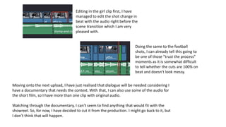 Editing in the girl clip first, I have
managed to edit the shot change in
beat with the audio right before the
scene transition which I am very
pleased with.
Doing the same to the football
shots, I can already tell this going to
be one of those "trust the process"
moments as it is somewhat difficult
to tell whether the cuts are 100% on
beat and doesn't look messy.
Moving onto the next upload, I have just realised that dialogue will be needed considering I
have a documentary that needs the context. With that, I can also use some of the audio for
the short film, so I have more than one clip with original audio.
Watching through the documentary, I can't seem to find anything that would fit with the
showreel. So, for now, I have decided to cut it from the production. I might go back to it, but
I don't think that will happen.
 