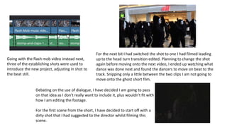Going with the flash mob video instead next,
three of the establishing shots were used to
introduce the new project, adjusting in shot to
the beat still.
For the next bit I had switched the shot to one I had filmed leading
up to the head turn transition edited. Planning to change the shot
again before moving onto the next video, I ended up watching what
dance was done next and found the dancers to move on beat to the
track. Snipping only a little between the two clips I am not going to
move onto the ghost short film.
Debating on the use of dialogue, I have decided I am going to pass
on that idea as I don't really want to include it, plus wouldn't fit with
how I am editing the footage.
For the first scene from the short, I have decided to start off with a
dirty shot that I had suggested to the director whilst filming this
scene.
 
