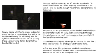 Keeping it going with the shot change on beat, for
the second beat in that sequence I had noticed the
clip of the kid moving the torch along from the
right statue to the left was done in beat. Keeping
that, a scene revealing the kids doing the Ouija
board will be inserted.
Using up the ghost story now, I am left with two more videos. The
canon advertisement and the documentary, unsure of how to use
either, I have had a watch through the canon one looking for a nice clip
I could use.
Choosing to use the sparkler shots, there is no other part of the video
I would like to include. But saying that means I am out of footage.
Going to have one more look over the documentary, hopefully I will
find something this time around.
Another bonus to using this clip though, the previous one ends with a
black screen whereas this one begins with the same frame.
A final point about this clip, when the sparkler is pointed at the
camera and the clip ends. Thinking about a relevant ending I quite like
the way the clip adds to the ending of the reel.
 