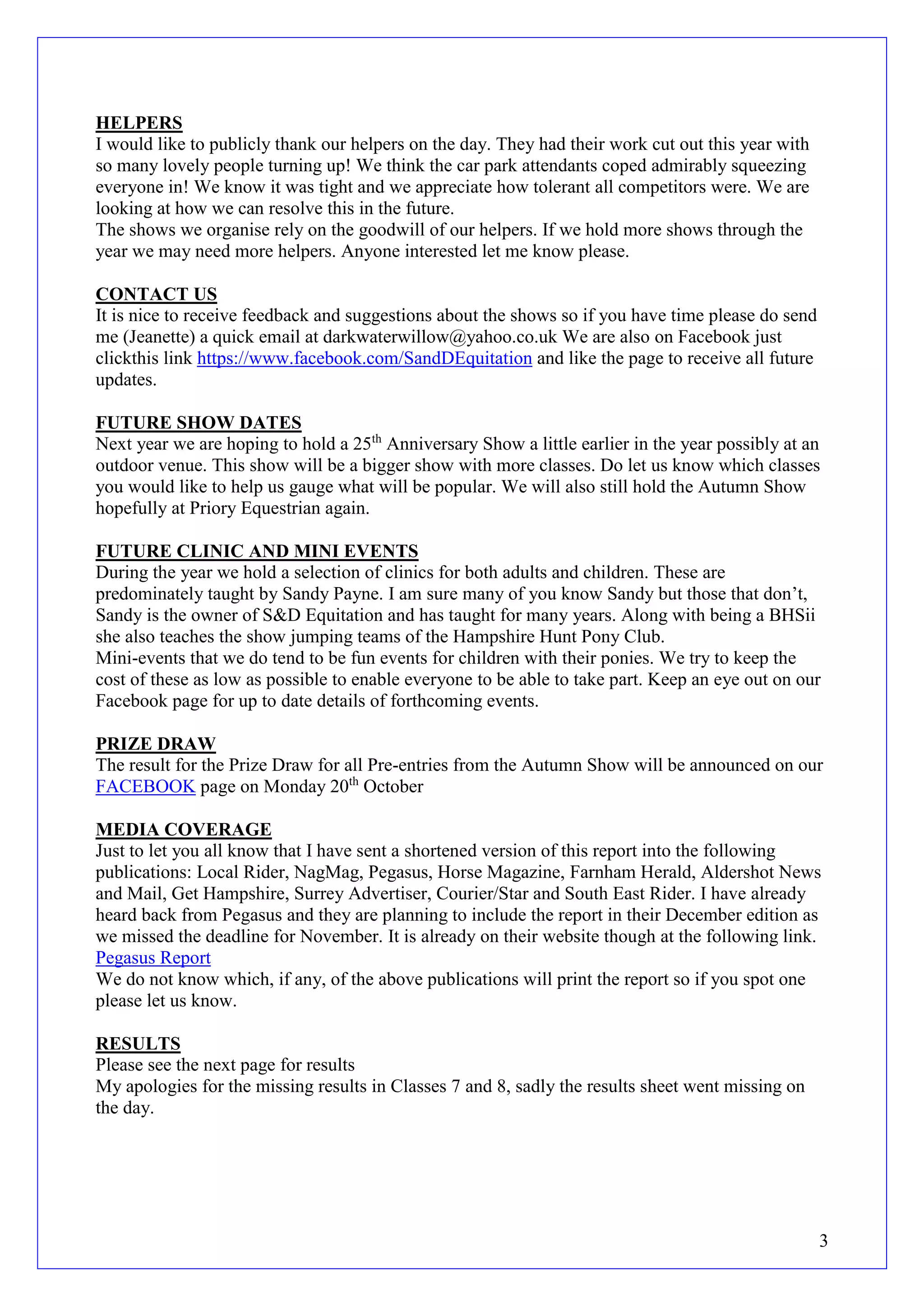 3 
HELPERS 
I would like to publicly thank our helpers on the day. They had their work cut out this year with so many lovely people turning up! We think the car park attendants coped admirably squeezing everyone in! We know it was tight and we appreciate how tolerant all competitors were. We are looking at how we can resolve this in the future. 
The shows we organise rely on the goodwill of our helpers. If we hold more shows through the year we may need more helpers. Anyone interested let me know please. 
CONTACT US 
It is nice to receive feedback and suggestions about the shows so if you have time please do send me (Jeanette) a quick email at darkwaterwillow@yahoo.co.uk We are also on Facebook just clickthis link https://www.facebook.com/SandDEquitation and like the page to receive all future updates. 
FUTURE SHOW DATES 
Next year we are hoping to hold a 25th Anniversary Show a little earlier in the year possibly at an outdoor venue. This show will be a bigger show with more classes. Do let us know which classes you would like to help us gauge what will be popular. We will also still hold the Autumn Show hopefully at Priory Equestrian again. 
FUTURE CLINIC AND MINI EVENTS 
During the year we hold a selection of clinics for both adults and children. These are predominately taught by Sandy Payne. I am sure many of you know Sandy but those that don’t, Sandy is the owner of S&D Equitation and has taught for many years. Along with being a BHSii she also teaches the show jumping teams of the Hampshire Hunt Pony Club. 
Mini-events that we do tend to be fun events for children with their ponies. We try to keep the cost of these as low as possible to enable everyone to be able to take part. Keep an eye out on our Facebook page for up to date details of forthcoming events. 
PRIZE DRAW 
The result for the Prize Draw for all Pre-entries from the Autumn Show will be announced on our FACEBOOK page on Monday 20th October 
MEDIA COVERAGE 
Just to let you all know that I have sent a shortened version of this report into the following publications: Local Rider, NagMag, Pegasus, Horse Magazine, Farnham Herald, Aldershot News and Mail, Get Hampshire, Surrey Advertiser, Courier/Star and South East Rider. I have already heard back from Pegasus and they are planning to include the report in their December edition as we missed the deadline for November. It is already on their website though at the following link. Pegasus Report 
We do not know which, if any, of the above publications will print the report so if you spot one please let us know. 
RESULTS 
Please see the next page for results 
My apologies for the missing results in Classes 7 and 8, sadly the results sheet went missing on the day. 
 