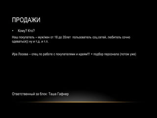 ПРОДАЖИ
•   Кому? Кто?
Наш покупатель – муж/жен от 18 до 35лет пользователь соц.сетей, любитель сочно
одеваться)) ну и т.д. и т.п.


Ира Лосева – спец по работе с покупателями и идеям!!! + подбор персонала (потом уже)




Ответственный за блок: Таша Гафнер
 