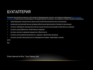БУХГАЛТЕРИЯ
Основной задачей бухгалтерского учѐта является формирование полной и достоверной информации ( бухгалтерской
отчѐтности) о деятельности организации и еѐ имущественном положении, на основании которой становится возможным:
•      предотвращение отрицательных результатов хозяйственной деятельности организации;
•      выявление внутрихозяйственных резервов обеспечения финансовой устойчивости организации;
•      контроль соблюдения законодательства при осуществлении организацией хозяйственных операций;
•      контроль целесообразности хозяйственных операций;
•      контроль наличия и движения имущества и обязательств;
•      контроль использования материальных, трудовых и финансовых ресурсов;
•      контроль соответствия деятельности утверждѐнным нормам, нормативам и сметам.
КТО?
Кре.




Ответственный за блок: Таша Гафнер (крѐ)
 