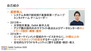 • 星野隼人
• システム本部IT統括部IT基盤部第一グループ
エンタメチーム チームリーダー
自己紹介
• 2013年〜
• 大学院卒業後、DeNA 新卒入社
• アジア圏の国内外のサテライト拠点およびデータセンターのネッ
トワーク設計・構築・運用
• 2016年〜
• エンターテインメント領域のサービスを中心に、20個以上の
サービスのインフラを担当するチームをリード
• 全社的なクラウドセキュリティに関する調査・検討・導入
 