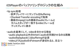 iOSPlayerのバッファリングロジックの仕組み 
・lip sync処理
・音声プレイヤーにサンプルをBuffering
・Chunked Transfer encodingで取得
・最新のmpeg2-tsの最新のaudioフレームと
　タイムスタンプが一致するvideoフレームを
　ディスプレイに表示
・audioを基準にして、videoを合わせる理由
　・audio playback以外のtimerにaudioを同期させるのは困難
　・audioのplaybackにはbufferingが必須
　・videoよりもaudioのがstreamが途切れると、目立つ
 