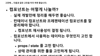 그전에 ... 다음과 같은 고민을 미리 하면 좋습니다.
 컴포넌트는 어떻게 나눌까?
 실제 개발전에 정리를 해두면 좋습니다.
 컨테이너 컴포넌트와 프레젠테이션 컴포넌트를 잘
분리해야 합니다.
 컴포넌트 재사용성이 결정 됩니다.
 컴포넌트에서 사용하는 데이터는 무엇인지 고민 합
니다.
 props / state 를 고민 합니다.
 상태 관리를 위한 툴을 고민하게 됩니다.
 